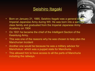 Seishiro Itagaki Born on January 21, 1885, Seishiro Itagaki was a general of the Imperial Japanese Army during WII. He was born into a samurai class family and graduated from the Imperial Japanese Army Academy on 1904 On 1931 he became the chief of the Intelligent Section of the Kwantung Army. This was one of the reasons why he was chosen to help plan the Manchurian Incident Another one would be because he was a military advisor for Manchukuo  which was a puppet state for Manchuria.  This allowed him to have access to all the parts of Manchuria including the railways. 