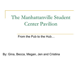 The Manhattanville Student Center Pavilion From the Pub to the Hub… By: Gina, Becca, Megan, Jen and Cristina 