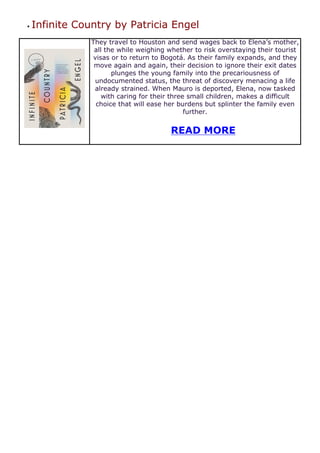 ● Infinite Country by Patricia Engel
They travel to Houston and send wages back to Elena’s mother,
all the while weighing whether to risk overstaying their tourist
visas or to return to Bogotá. As their family expands, and they
move again and again, their decision to ignore their exit dates
plunges the young family into the precariousness of
undocumented status, the threat of discovery menacing a life
already strained. When Mauro is deported, Elena, now tasked
with caring for their three small children, makes a difficult
choice that will ease her burdens but splinter the family even
further.
READ MORE
 