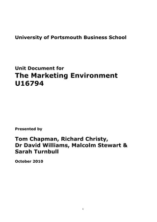 University of Portsmouth Business School




Unit Document for
The Marketing Environment
U16794




Presented by

Tom Chapman, Richard Christy,
Dr David Williams, Malcolm Stewart &
Sarah Turnbull
October 2010




                        1
 