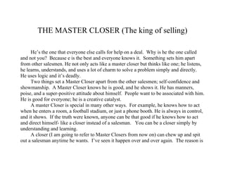 THE MASTER CLOSER (The king of selling) He’s the one that everyone else calls for help on a deal.  Why is he the one called and not you?  Because e is the best and everyone knows it.  Something sets him apart from other salesmen. He not only acts like a master closer but thinks like one; he listens, he learns, understands, and uses a lot of charm to solve a problem simply and directly.  He uses logic and it’s deadly. Two things set a Master Closer apart from the other salesmen; self-confidence and showmanship.  A Master Closer knows he is good, and he shows it. He has manners, poise, and a super-positive attitude about himself.  People want to be associated with him. He is good for everyone; he is a creative catalyst.  A master Closer is special in many other ways.  For example, he knows how to act when he enters a room, a football stadium, or just a phone booth. He is always in control, and it shows.  If the truth were known, anyone can be that good if he knows how to act and direct himself- like a closer instead of a salesman.   You can be a closer simply by understanding and learning. A closer (I am going to refer to Master Closers from now on) can chew up and spit out a salesman anytime he wants.  I’ve seen it happen over and over again.  The reason is that the salesman or a customer can’t out-guess or out-maneuver the closer.  The closer can out-mind-manipulate a customer every time.  You will become aware of just how this is actually done in future chapters. A closer can think faster and better on his feet than the customer can change his approach to suit any environment he is in, any time.  He simply blends into the surroundings as if he belonged there.  He makes himself so comfortable that the customer feels comfortable. If we want to talk about showmanship, a closer uses all the tools around him to sell his product the way an actor uses props.  The closer doesn’t miss a trick.  He is entertaining to the customers and makes them feel appreciated.  The customer feels confident about the closer and thus feels confident about the product. The closer is forever selling, convincing, driving, and always winning-because he is sold not only on his product, but on himself.  This doesn’t mean that a closer is egotistical but he likes himself and what he accomplishes.  He likes people, and he wants them to like him.  The closer is personal, personable, and in many ways, lovable.  He is somewhat of a desperado and he can channel that quality as quickly as is necessary (desperado in the sense that he thinks fir himself and is self-reliant).  He can coordinate his own activities and is an independent self-motivator.  He is hard to control to some degree, and that’s good because what good sales manager would want the best to be totally controllable and mediocre? So you see, the Master Closer is many things, but all the elements in his character are aggressive, charming, and positive. He is the one who can carry the ball anytime and make the touchdown.  He’ll always win.  He knows it, the other salesmen know it, and the customer son learns it.  The Master Closer is the king of sales. 