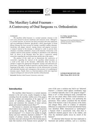 SUMMARY
The maxillary labial fraenum is a normal anatomic structure in the
oral cavity, formed by mucous membrane and connective tissue. Although it
is a normal structure, its presence has been associated with some unpleasant
and even pathological situations. Specifically, a thick, hypertrophic or broad
fibrous fraenum has been accused of causing a maxillary midline diastema,
interfering with plaque removal, causing tension and gingival recession.
A surgical removal of the fraenum is indicated in order to prevent these
situations or facilitate orthodontic closure of the diastema. Frenectomy is the
complete removal of the fraenum, including its attachment to the underlying
bone. As shown in the literature there has been a controversy among
researchers regarding the need of frenectomy and the time of the surgery.
The purpose of this study was to demonstrate the controversy of
researchers regarding the removal of the maxillary labial fraenum, as
a result of the study of the literature. Additionally, there has been an
attempt to suggest the appropriate therapeutic strategy and indications for
frenectomy, counting the medical experience and the patient’s needs. At the
beginning of the study, it was important to cite the characteristics of normal
and abnormal fraenum and consequences that presence of a pathological
fraenum causes. Finally, there is a brief description of the most important
surgical techniques for removal of the maxillary labial fraenum.
Keywords: Maxillary Labial Fraenum; Frenectomy, controversy
Eva Lioliou, Apostolos Kostas,
Lampros Zouloumis
Department of Oral and Maxillofacial Surgery,
Aristotle University, School of Dentistry,
Thessaloniki, Greece
LITERATURE REVIEW (LR)
Balk J Stom, 2012; 16:141-146
BALKAN JOURNAL OF STOMATOLOGY ISSN 1107 - 1141
The Maxillary Labial Fraenum -
A Controversy of Oral Surgeons vs. Orthodontists
STOMATOLO
GICALSOCIETY
Introduction
The maxillary labial fraenum is a normal anatomic
structure in the oral cavity, usually triangular in shape,
extending from the maxillary midline area of the gingiva
into the vestibule and mid-portion of the upper lip16. It
consists of epithelium, collagen fibres, blood vessels,
nerves and sometimes few elements of minor salivary
glands and isolated stratified muscle fibers19,42.
The fraenum is a dynamic and changeable structure,
which tends to have variations in size, shape, and position
of attachment during the different stages of growth
and development12. It is found to be smaller in length,
thicker and more inferiorly attached in children12,34. The
eruption of primary incisors, the development of the
maxillary sinus and vertical growth of the alveolar process
make that insertion of the fraenum moves apically28. In
some of the cases a variation may lead to an “abnormal
fraenum”; a fraenum which appears inordinately large
or is attached especially close to the gingival margin16.
Henry et al25, in their histological study, concluded that
there are also elastic fibres which extend sometimes to
the whole length of the fraenum, even perforating the
periosteum. Those authors considered that the harmful
effect of the fraenum is due to the presence of the elastic
and collagen fibres, while no evidence of substantial
differences in composition of normal and abnormal fraena
were identified. Miller characterized as “pathological”
a fraenum which is uncommonly wide, when there is
insufficient attached gingival zone in the midline, and
when the interdental papilla moves by stretch of the
fraenum35.
An abnormal labial fraenum has been implicated in
functional and aesthetic problems, such as a maxillary
 