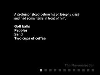 A professor stood before his philosophy class  and had some items in front of him.  Golf balls  Pebbles  Sand  Two cups of coffee 