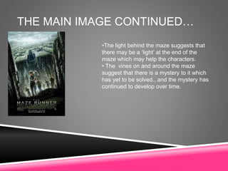 THE MAIN IMAGE CONTINUED…
•The light behind the maze suggests that
there may be a ‘light’ at the end of the
maze which may help the characters.
• The vines on and around the maze
suggest that there is a mystery to it which
has yet to be solved., and the mystery has
continued to develop over time.
 