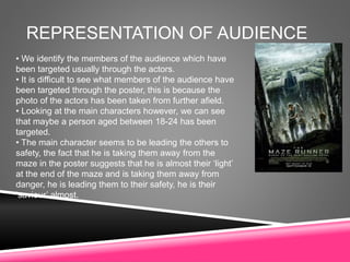 REPRESENTATION OF AUDIENCE
• We identify the members of the audience which have
been targeted usually through the actors.
• It is difficult to see what members of the audience have
been targeted through the poster, this is because the
photo of the actors has been taken from further afield.
• Looking at the main characters however, we can see
that maybe a person aged between 18-24 has been
targeted.
• The main character seems to be leading the others to
safety, the fact that he is taking them away from the
maze in the poster suggests that he is almost their ‘light’
at the end of the maze and is taking them away from
danger, he is leading them to their safety, he is their
‘saviour’ almost.
 