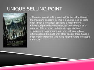 UNIQUE SELLING POINT
• The main unique selling point in this film is the idea of
the maze and escaping it. This is a unique idea as there
hasn’t been a film about escaping a maze before.
• The strong male lead however, isn’t very unique as a
number of films have created a strong male lead.
• However, it does show a lead who is trying to help
others escape the maze with other people, there haven’t
been many characters who have helped others to escape
the maze
 