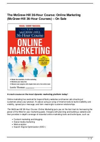 The McGraw-Hill 36-Hour Course: Online Marketing
(McGraw-Hill 36-Hour Courses) – On Sale




A crash course on the most dynamic marketing platform today!

Online marketing has evolved far beyond flashy websites and banner ads shouting at
customers about your product. It’s about using an array of Internet tools to build credibility and
visibility, spread your message, and form meaningful customer relationships.

The McGraw-Hill 36-Hour Course: Online Marketing puts you on the fast track to harnessing the
power of the Web for your marketing goals. It begins with planning and building a website and
then provides in-depth coverage of essential online marketing tools and techniques, such as:

       Content marketing and blogging
       Social media marketing
       Web analytics
       Search Engine Optimization (SEO )




                                                                                              1/3
 
