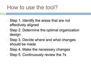 How to use the tool?
 Step 1. Identify the areas that are not
effectively aligned
 Step 2. Determine the optimal organization
design
 Step 3. Decide where and what changes
should be made
 Step 4. Make the necessary changes
 Step 5. Continuously review the 7s
 