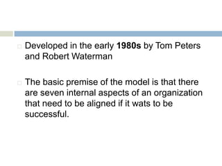  Developed in the early 1980s by Tom Peters
and Robert Waterman
 The basic premise of the model is that there
are seven internal aspects of an organization
that need to be aligned if it wats to be
successful.
 