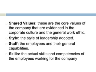  Shared Values: these are the core values of
the company that are evidenced in the
corporate culture and the general work ethic.
 Style: the style of leadership adopted.
 Staff: the employees and their general
capabilities.
 Skills: the actual skills and competencies of
the employees working for the company
 