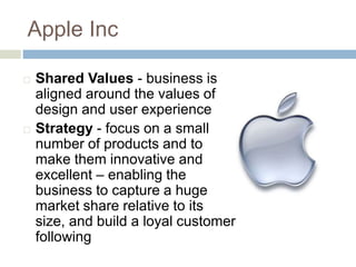 Apple Inc
 Shared Values - business is
aligned around the values of
design and user experience
 Strategy - focus on a small
number of products and to
make them innovative and
excellent – enabling the
business to capture a huge
market share relative to its
size, and build a loyal customer
following
 