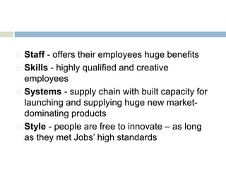  Staff - offers their employees huge benefits
 Skills - highly qualified and creative
employees
 Systems - supply chain with built capacity for
launching and supplying huge new market-
dominating products
 Style - people are free to innovate – as long
as they met Jobs’ high standards
 