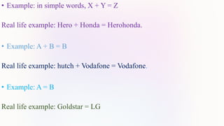 • Example: in simple words, X + Y = Z
Real life example: Hero + Honda = Herohonda.
• Example: A + B = B
Real life example: hutch + Vodafone = Vodafone.
• Example: A = B
Real life example: Goldstar = LG
 