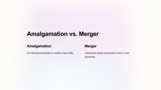 Amalgamation vs. Merger
Amalgamation
Combining businesses to create a new entity.
Merger
Joining two equal companies to form a new
joint entity.
 