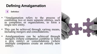 Defining Amalgamation
1 Definition
• “Amalgamation refers to the process of
combining two or more separate entities, such
as companies or organizations, to form a
single new entity.
• This can be achieved through various means,
including mergers and consolidations.”
• Amalgamations can be achieved through
mergers (where companies combine to form
a new entity) or consolidations (where
multiple companies create an entirely new
entity).
 