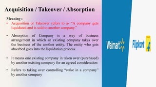 Acquisition / Takeover / Absorption
Meaning :
• Acquisition or Takeover refers to a- “A company gets
liquidated and is sold to another company.”
• Absorption of Company is a way of business
arrangement in which an existing company takes over
the business of the another entity. The entity who gets
absorbed goes into the liquidation process.
• It means one existing company in taken over (purchased)
by another existing company for an agreed consideration
• Refers to taking over controlling “stake in a company”
by another company
 