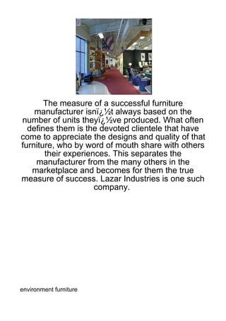 The measure of a successful furniture
    manufacturer isnï¿½t always based on the
number of units theyï¿½ve produced. What often
  defines them is the devoted clientele that have
come to appreciate the designs and quality of that
furniture, who by word of mouth share with others
       their experiences. This separates the
    manufacturer from the many others in the
   marketplace and becomes for them the true
measure of success. Lazar Industries is one such
                     company.




environment furniture
 