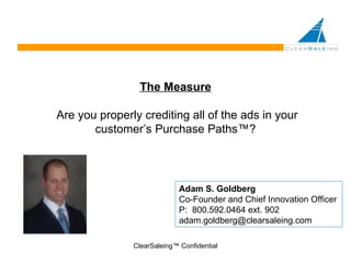 The Measure  Are you properly crediting all of the ads in your customer’s Purchase Paths™? ClearSaleing™ Confidential Adam S. Goldberg Co-Founder and Chief Innovation Officer P:  800.592.0464 ext. 902 [email_address] 