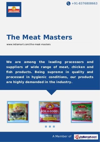+91-8376808663

The Meat Masters
www.indiamart.com/the-meat-masters

We

are

among

the

leading

processors

and

suppliers of wide range of meat, chicken and
ﬁsh products. Being supreme in quality and
processed in hygienic conditions, our products
are highly demanded in the industry.

A Member of

 