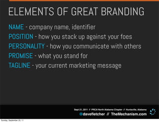 ELEMENTS OF GREAT BRANDING
       NAME - company name, identifier
       POSITION - how you stack up against your foes
       PERSONALITY - how you communicate with others
       PROMISE - what you stand for
       TAGLINE - your current marketing message




                             Sept 21, 2011 // PRCA North Alabama Chapter // Huntsville, Alabama

                                 @daveﬂetcher // TheMechanism.com
Sunday, September 25, 11
 