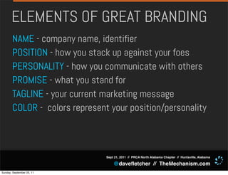 ELEMENTS OF GREAT BRANDING
       NAME - company name, identifier
       POSITION - how you stack up against your foes
       PERSONALITY - how you communicate with others
       PROMISE - what you stand for
       TAGLINE - your current marketing message
       COLOR - colors represent your position/personality



                               Sept 21, 2011 // PRCA North Alabama Chapter // Huntsville, Alabama

                                   @daveﬂetcher // TheMechanism.com
Sunday, September 25, 11
 