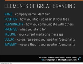 ELEMENTS OF GREAT BRANDING
       NAME - company name, identifier
       POSITION - how you stack up against your foes
       PERSONALITY - how you communicate with others
       PROMISE - what you stand for
       TAGLINE - your current marketing message
       COLOR - colors represent your position/personality
       IMAGERY - visuals that fit your position/personality


                                Sept 21, 2011 // PRCA North Alabama Chapter // Huntsville, Alabama

                                    @daveﬂetcher // TheMechanism.com
Sunday, September 25, 11
 