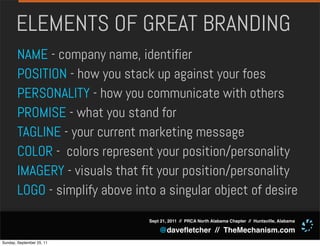 ELEMENTS OF GREAT BRANDING
       NAME - company name, identifier
       POSITION - how you stack up against your foes
       PERSONALITY - how you communicate with others
       PROMISE - what you stand for
       TAGLINE - your current marketing message
       COLOR - colors represent your position/personality
       IMAGERY - visuals that fit your position/personality
       LOGO - simplify above into a singular object of desire
                                Sept 21, 2011 // PRCA North Alabama Chapter // Huntsville, Alabama

                                    @daveﬂetcher // TheMechanism.com
Sunday, September 25, 11
 