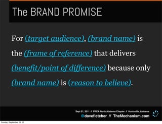 The BRAND PROMISE

          For (target audience), (brand name) is
          the (frame of reference) that delivers
          (benefit/point of difference) because only
          (brand name) is (reason to believe).


                             Sept 21, 2011 // PRCA North Alabama Chapter // Huntsville, Alabama

                                 @daveﬂetcher // TheMechanism.com
Sunday, September 25, 11
 
