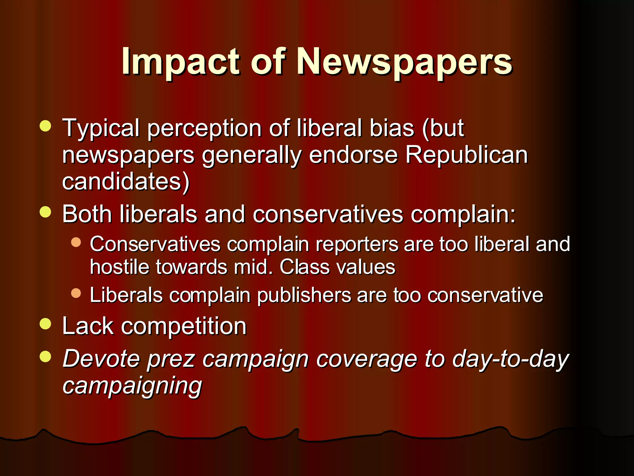 Impact of Newspapers Typical perception of liberal bias (but newspapers generally endorse Republican candidates) Both liberals and conservatives complain: Conservatives complain reporters are too liberal and hostile towards mid. Class values Liberals complain publishers are too conservative Lack competition Devote prez campaign coverage to day-to-day campaigning 
