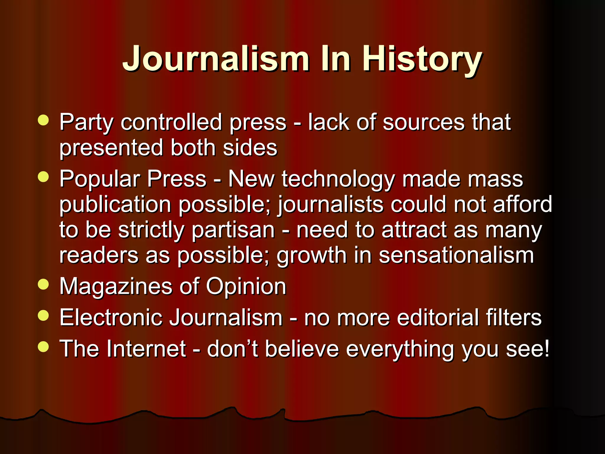 Journalism In History Party controlled press - lack of sources that presented both sides Popular Press - New technology made mass publication possible; journalists could not afford to be strictly partisan - need to attract as many readers as possible; growth in sensationalism Magazines of Opinion Electronic Journalism - no more editorial filters The Internet - don’t believe everything you see! 