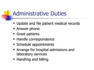 Administrative Duties Update and file patient medical records Answer phone Greet patients Handle correspondence Schedule appointments Arrange for hospital admissions and laboratory services Handling and billing 