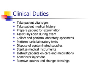 Clinical Duties Take patient vital signs Take patient medical history Prepare patient for examination Assist Physician during exam Collect and perform laboratory specimens Perform basic laboratory tests Dispose of contaminated supplies Sterilize medical instruments Instruct patients on care and medications  Administer injections Remove sutures and change dressings  