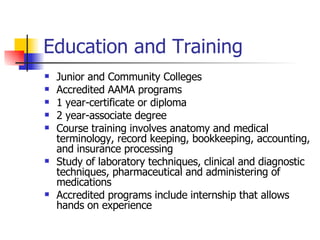 Education and Training Junior and Community Colleges Accredited AAMA programs 1 year-certificate or diploma 2 year-associate degree Course training involves anatomy and medical terminology, record keeping, bookkeeping, accounting, and insurance processing  Study of laboratory techniques, clinical and diagnostic techniques, pharmaceutical and administering of medications Accredited programs include internship that allows hands on experience  