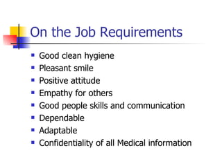 On the Job Requirements Good clean hygiene Pleasant smile Positive attitude Empathy for others Good people skills and communication Dependable  Adaptable Confidentiality of all Medical information  