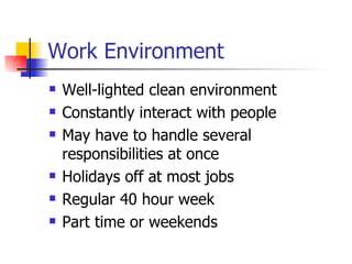 Work Environment Well-lighted clean environment Constantly interact with people May have to handle several responsibilities at once Holidays off at most jobs Regular 40 hour week Part time or weekends  