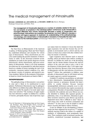 The medical management of rhinosinusitis
MICHAELS. BENNINGER,MD,JACKANON, MD, and RICHARDL.MABRY,MD, Detroit, Michigan,
Pittsburgh, Pennsylvania, and Dallas, Texas
The management of rhinosinusitis depends on a number of variables related to the dura-
tion and severity of symptoms in the individual patient. Furthermore acute rhinosinusitis is
managed differently than chronic rhinosinusitis. Because a variety of conservative and
pharmacologic interventions are available, the physician can find it difficult to develop a
cohesive and logical approach to treatment. An understanding of the pathophysiology,
microbiology, and natural history of rhinosinusitis is necessary to formulate the best treat-
ment plan for the individual patient. (©tolaryngo[ Head Neck Surg ] 997;117:$41 -$49.)
DEFINITIONS
The Task Force on Rhinosinusitis of the American
Academy of Otolaryngology-Head and Neck Surgery
has established definitions and classified the various
types of rhinosinusitis. 1 These classifications are criti-
cal to understanding the possible treatments of rhinosi-
nusitis in adults. In this discussion treatment recom-
mendations are made for the specific diagnoses of acute
rhinosinusitis, chronic rhinosinusitis, and acute exacer-
bation of rhinosinusitis. Some or all of the treatments
described may be recommended for individual patients
based on a number of factors including the type of rhi-
nosinusitis, concurrent medical conditions (e.g., aller-
gic disease), severity of symptoms, and response to pre-
vious treatment. Options for the treatment of rhinosinusi-
tis based on clinical classification are listed in Table 1.
PATHOPHYSIOLOGY
The pathophysiology of rhinosinusitis is not perfect-
ly clear and is likely to be multifactorial in most
patients. Furthermore rhinosinusitis may be pathogeni-
cally different in children than adults. Rhinosinusitis in
children is usually the sequela of an acute upper respi-
ratory tract infection.2 The incidence of upper respira-
tory tract infections is higher in children tor a number
of reasons, principally because lack of previous expo-
From the Department of Otolaryngology-Head and Neck Surgery,
(Dr. Benninger), Henry Ford Hospital, Detroit, University of
Pittsburgh School of Medicine (Dr. Anon), Pittsburgh~ and
Southwestern Medical Center (Dr. Mabry), Dallas.
Reprint requests: Michael S. Benninger, MD, Department of
Otolaryngology-Head and Neck Surgery, Henry Ford Hospital,
2799 W. Grand Blvd., Detroit, MI 48202.
Copyright © 1997 by the American Academy of O1olaryngology-
Head and Neck Surgery Foundation, Inc.
0194-5998/97/$5.00 + 0 23/0/83515
sure makes them less immune to viruses that attack the
upper respiratory tract and also because they are fre-
quently in environments such as schools and day care
centers in which close contact with other children facil-
itates the transfer of infection.
Upper respiratory tract infection leads to mucosa]
swelling, which can obstruct sinus outflow, resulting in
infection. In children the small size of the developing
sinuses and the shorter distance between the mucosal
surfaces of the ostia also seem to play a role in the
development of rhinosinusitis after a viral upper respi-
ratory tract infection. Because of the strong association
of rhinosinusitis with this viral infection, several inves-
tigators3,4 believe that, particularly in children, some
episodes of rhinosinusitis may be self-limited and may
not require aggressive medical management.
A number of conditions can predispose an individual
to have rhinosinusitis. Immunoglobulin deficiencies,
whether transient or permanent, diminish the body's
ability to combat infection. Because transient
immunoglobulin deficiencies primarily occur in chil-
dren, recurrent rhinosinusitis may require assessment in
young patients. Disorders of mucociliary transport such
as immotile cilia syndrome and cystic fibrosis are usu-
ally identified in children after repeated episodes of
pulmonary, sinus, or ear infections. Alterations in glan-
dular secretions caused by cystic fibrosis can result in
inspissated mucus that is difficult to clear.5 Stasis of
such mucus may result in recurrent colonization and
infection.6,7 In such cases it may be helpful to reduce
mucus viscosity and improve mucus clearance.
A role for allergies in the development of rhinosi-
nusitis has been suggested but not proven. 8-m Antigen-
antibody reactions result in the release of a number of
mediators of inflammation, most prominently hista-
mine. These mediators result in increased vascular per-
meability, destabilized lysosomal membranes, and
$4]
 