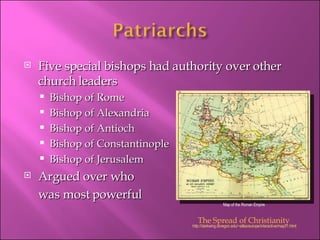 Five special bishops had authority over other church leaders Bishop of Rome Bishop of Alexandria Bishop of Antioch Bishop of Constantinople Bishop of Jerusalem Argued over who  was most powerful http://darkwing.uoregon.edu/~atlas/europe/interactive/map31.html The Spread of Christianity Map of the Roman Empire 