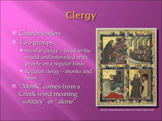 Church leaders Two groups: Secular clergy – lived in the world and interacted with people on a regular basis Regular clergy – monks and nuns “ Monk” comes from a Greek word meaning “solitary” or “alone” Leaf from a Royal Manuscript, Scenes from the life of Saint Francis 
