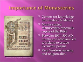 Centers for knowledge, information, & literacy Monks copied manuscripts, especially copies of the Bible Between 400 – 800 AD, monks and scholars fled to Ireland to escape Germanic pagans Kept Western learning and religion alive The opening of St Luke's Gospel in the Lindisfarne Gospels 