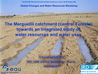 The Fifth GEF Biennial International Waters Conference, Cairns, 26-29 October 2009
Global Changes and Water Resources Workshop
The Merguellil catchment (central Tunisia):
towards an integrated study of
water resources and water uses
Christian LEDUC
Gestion de l'Eau, Acteurs,
IRD, UMR G-EAU, Montpellier, France
leduc@ird.fr
 