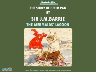 Stories for Kids

http://mocomi.com/fun/stories/

THE STORY OF PETER PAN
BY

SIR J.M.BARRIE

THE MERMAIDS' LAGOON

F UN FOR ME!

Design © 2012 Mocomi & Anibrain Digital Technologies Pvt. Ltd. All Rights Reserved.

 