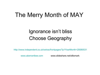 The Merry Month of MAY Ignorance isn’t bliss Choose Geography http://www.independent.co.uk/extras/frontpages/?p1YearMonth=20080531 www.aberrantbee.com www.slideshare.net/ollismark  