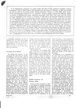 T. C. Chamberlin published two papers under the title of "The nrethod of multiple working
hypotheses." One of these papers, first published in the Journol of Geology in L897, was quoted
by John R. Platt in his recent article "Strong inference" (Science, ló Oct. L964). Platt wrote:
"This charmingi paper deserves to be reprinted." Several readers, having had difficulry obtain-
ing copies of Chamberlin's paper, expressed agi reernent with Platt. One wrote that the article
had been reprinted in the Journal of Geology in 1931 and in the Scieúifrc Monthly in Novem-
ber 1944. Anothei sent us a photocopy. Several pronths later still another wrote that the fnsti-
tute for Ffurnane Studies (Stanford, Calif.) had reprinted the article in pamphlet forrn this year.
On consultin( the 1897 version, we found a footnote in which Chanrberlin had written: "A paper
on this subject i¡¡as read before the Society of 'Western Naturalists in 1892, and was published in
a scientific peribdical." Library research revealed that "a scientific periodical" was Science it-
self, .for 7 February 1890, and that Cha¡rrberlin had actually read the paper before the Society
of 'Western Naturalists on 25 October 1889. The chief difference between the 1890 text and the
1897 text is that, as Cha¡¡rberlin'rvrote in lB97: "Tl'¡e article has been freely altered and abbrevi-
ated so as to limit it to aspects related to geologiical study." The 1890 text, rvhioh seems to be
the ñrst and rnost gerreral version of "The nrethod of nrultiple rvorking hypotheses," is reprinted
here. Typo¿iraphical errors have beeu corrected, and subheadinls have been added.
is confessedly inadcquatc, and the af-
firnration of it as a fact rvould doubt-
less challenge dispute at the hands of
psychologists of the olcl school; but I
address myself to naturalisrs who I
think can respond to its verify fronr
their own experience.
Drarvbacks of tl¡e Method
The nrethod has, howevcr, its dis-
advantages. No good thing is without
its drawbacks; and this 'vcry habit of
nrind, while an invaluable acquisition
for purposes of investigation, intro-
duces difficulties in exprcssion. It is
obvious, upon considerat¡on, that this
nrethod of thought . is inrpossiblc of
vcrbal expression. We cannot put into
words more than a single line of
thought at the same lime; and evcn in
that tbe order of expression ntust be
confoimed to the idiosyncrasíe! 'of the
language, and the raté nluit be rela-
tively slow. When the habit of eómplex
thought is not highly developed, there
is usually a leaüng line to which bthers
are subordinafi and the 'difficulty of
expression does not rise to serious pro-
portions; but when the method of
simultaneous vision along different
Iines is developed so .that the thoughts
nrnning in differenf channels are
ncarly cquiúalent, there is an obvious
embarrassment in selection and a dis-.
lnclination to make the attempt. Fur-
thcrmore, the impossibility of cxpres-
'ing thc mcntal opcration ln.words'lcads
to thcir disuso in thc ¡ilent proccss of
? MiY te65
thought, ancl hcncc words and thoughts
losc that close association which they
are accustonred to nraintain with those
rvhose silent as rvell as spoken thoughts
n¡n in linear verbal courscs. There is
therefore a certa¡n predisposition on
the part of thc practitioner of this
nlethod to tacíturnity.
We encounter an analogous dim-
culty in the use of the method with
young students. It is far easíer, and I
think in general more interesting, for
thenr to argue a theory or accept a
simple intérpretation than to rccognize
and evaluate the several factors which
the true elucidation may require. To
illustrate: it is n¡ore to their taste to
be taught lhat the Great Lake basíns
were scoopcd out by glaciers .th¡o to
be urged to conceive of thrce or nlore
great agencies working successively or
sinrullaneously, and to est¡mate how
nruch was occonrplished by each of
these agencies. The complcx and the
quantitative do not fascinate the young
student as they do the veternn invcsti-
gator.
Multiple Hypothescs ond
Practic¡l Affairs
affairs thenlselves. I refer especinlly to
those inquiries and inspections that pre-
cede the conring-out of an enterprise
ra(her than to its actual execution. The
nrethods that are superior in scientific
investigation should likewise be su-
pcrior in those invcstigatiQns that are
the necessary antecedents to an in-
telligent conduct of affairs. But f can
drvell only briefiy. on this phase of
the subjsct.
In education, as in investigation, it
has bcen nruch the practice to work
a theory. The search for instructional
nrethods has often proceeded on the
presurnption that there is a definite
patent process through which all stu-
dents nright be put and conre out with
rcsutts of nraxímum exccllence; and
hence pedagogical inquiry in the past
has very largely concerned itself with
the inquiry, "What is the best nrethd?"
rather than with the inquiry, "V/hat
'are the spccial values of different
methods, snd what are their 'several
advantageous applicabilities in the var-
ied work of instruction?" The P85t
doctrine has bee'n largely the doctrine
of pedagogical . uniformitarianism. But
the facultieS hnd'functions of the mind
are almost, if not quite, as varied a¡
the proporties and fuuctions of nat-
It has not been ourrcustom to think ter: and it is pcrhaps not less absu¡d
of tl¡e method of working hypotheses to assume that any cpectffc method
as applicable to instruction or to tl¡e of instn¡ctional proccdure is more ef-
'practical affain of life. We have uzu-. fective tban all others, under any and
ally rcgarded it as but a method of . all circumstanccs, than to assumc that
scicncc. But I believc its application one principle of interprctation ls
to practlcal affalrs has a value co- equally applica.blc to all tho phenom-
ordinatc with thc importancc of thc cna of naturc. As thcrc ls an endless
1:,':
 