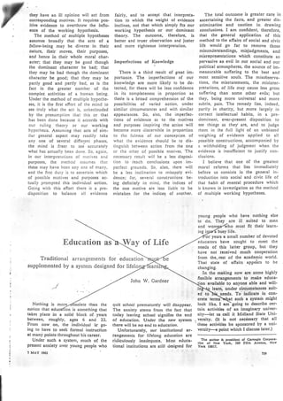they have an ill opinion will act from
corresponding nrotivcs. It requires pos-
itive evidence to overthrow the influ.
cnce of thc working hypothesis.
The method of multiple hypotheses
assumes broadly that the acts of a
fellow-being may be diverse in their
nature, tbeir moves, their purposes,
and hence in their whole moral char-
acter; that they may be good though
the dominant character be bad; that
they may be bad though the dominant
character be good; that they may be
partly good and partly bad, as is the
fact in the greater nunrber of the
complex activities of a human being.
Under the method of multiple hypothe-
ses, it is the first effort of the mind to
see.truly what the act is, unbeclouded
by the presumption that this or that
has been done because it accords with
our ruling theory or our working
hypothesis. Assunring that acts of sinr-
ilar general aspect nray rcadily take
any one of sevcral differcnt phases,
the nrind is freer to see accurately
what has actually been done. So, again,
in our interpretations of nrotives ancl
purposes, the nlethod nssunres that
these nray have been any one of nrany,
and the ñrst duty is to ascertain which
of possible motives and purposes ac-
tually prompted this individual action.
Coing with this effort there is a pre-
disposition to balance all evidence
fairly, and to accept that intcrpreta-
tion to which the weight of cvidence
inclines, not that rvhich sinrply fits our
working hypothesis or ot¡r dominant
theory. The outconre, thcrcfore, is
better and truer obscrvation ond juster
and nrore righteous interpre(alion.
fmperfections of Knowlcdge
There is a third rcsult of great im-
portaDce. The imperfections of our
knowledge are n'¡ore likely to be de-
tected, for there will be less confidence
in its conrpleteness in proportion as
theie is a broad comprehension of the
possibilities of varied action, under
similar circumstances and with sinlilar
appearances. So, also, the imperfec-
tions of evidence as to the nlotives
and purposes inspiring thc action will
beconre nrore discernible in proportion
to thc fulness of our concep(ion of
what the evidence should be to dis-
tinguish between action fronr the one
or the other of possible nrotives. The
necessary result will be a less disposi-
tion to reach conclusions upon inr-
perfect grounds. So, also, there rvill
be a less inclination to nrisapply evi-
dence; for, several constructions be-
ing definitely in nrind, the indices of
the one nrotive are less liable to be
místaken for the indices of nnother.
The total outcome is greater care in
ascertain¡ng the facts, and greater dis-
crimination and caut¡on in drawing
conclusions. I am confident, thereforé,
rhat the general application of this
nrethod to the afiairs of social and civic
life would go far. to remove those
misuncJerstandings, misjudgments, and
misrepresentations which constitute so
pervasive an evil in our social snd our
political atmospheres, the source of im-
nreasurable suffering to. the best and
most sensit¡ve souls. The misobserva-
tions, the rnisstatements, the misinter-
pretat¡ons, of life may cause less gross
suffering than some other evils; but
they, being nrore universal and more
subtle, pain. The remedy lies, indeed,
partly in charity, but more largely in
correct intellectual habits, in a pre-
donrinnnt, ever-present disposition to
see things as they are, and to judge
rhcnr in the full light of an unbiased
rvcighing of evidencc applied to all
possible constructions, accompanied by
a withholding of judgnrent when the
evidence is insufficient to justify con-
clusions.
I bclieve that one of the greatest
moral refornrs that lies inrntediately
before us consists in the generaI in-
troduction ínto social and civic life of
that habit of mental Procedure which
is known in investigation as thc method
of. multiple working hypotheses.
young
to do.
people who have nothing else
They _
are ill su¡ted to men
Education as Way of Life
Traditional arrangements for education
supplemented by a system designed for Ii
John W. Cardner
Nothing is rno ete than the
and o must fit their learn-
ing i busy life.
years a small nu¡nber of devoted
educators have sought to . meet the
nceds of this latter grouP, but they
hnve not reccivecl much cooperation
'from the.rest of the academic world.
That statc of affairs appeirs to be
changing.
In the making now are some highlY
ffexible arrangements to make educa-
availabli to anyone able and will-
lcarn; under circurnstances suit-
cd to)¡it needs. To indicate in con-
crcte termlnr[at such a systerir rnight
not¡on that ed is something that
takes place in a solid block of. years
between, roughly, ages 6 ancl ZZ.
From now. on, the individual is go-
ing to have to seek formal instruction
at many points throughout his career.
Undcr such a systen't, nruch of the
prcsent anxiety ovcr young people who
? MAY t965
quit school prematurely will disappear.
The anxiety stenrs from the fact that
today leaving school signi6es the cnd
of cducation. Undcr the nerv system
there will be no en<l to cducation.
Unfortun¡tely, our institutional ar-
rangements for lifefong education are
rirliculously inadequate. Most educa-
tion¡l institutions are still dcsigncd for
took like, I arn-going to describe cer-
tain activitics of an'imaginary univer-
sity:¡", us.call it M¡dland State Uni-
. versity. (It is not nccéssary that all
'these activitics be sponsored by a uni-
versity-a point which I discuss later.)
Thc ruthor b. prc¡ldent of C¡mcglc Corpon'
t¡on of Ncv Yórk. 5S9 F¡fth AYcnuc, Ncw
York t@t7.
?J9
 