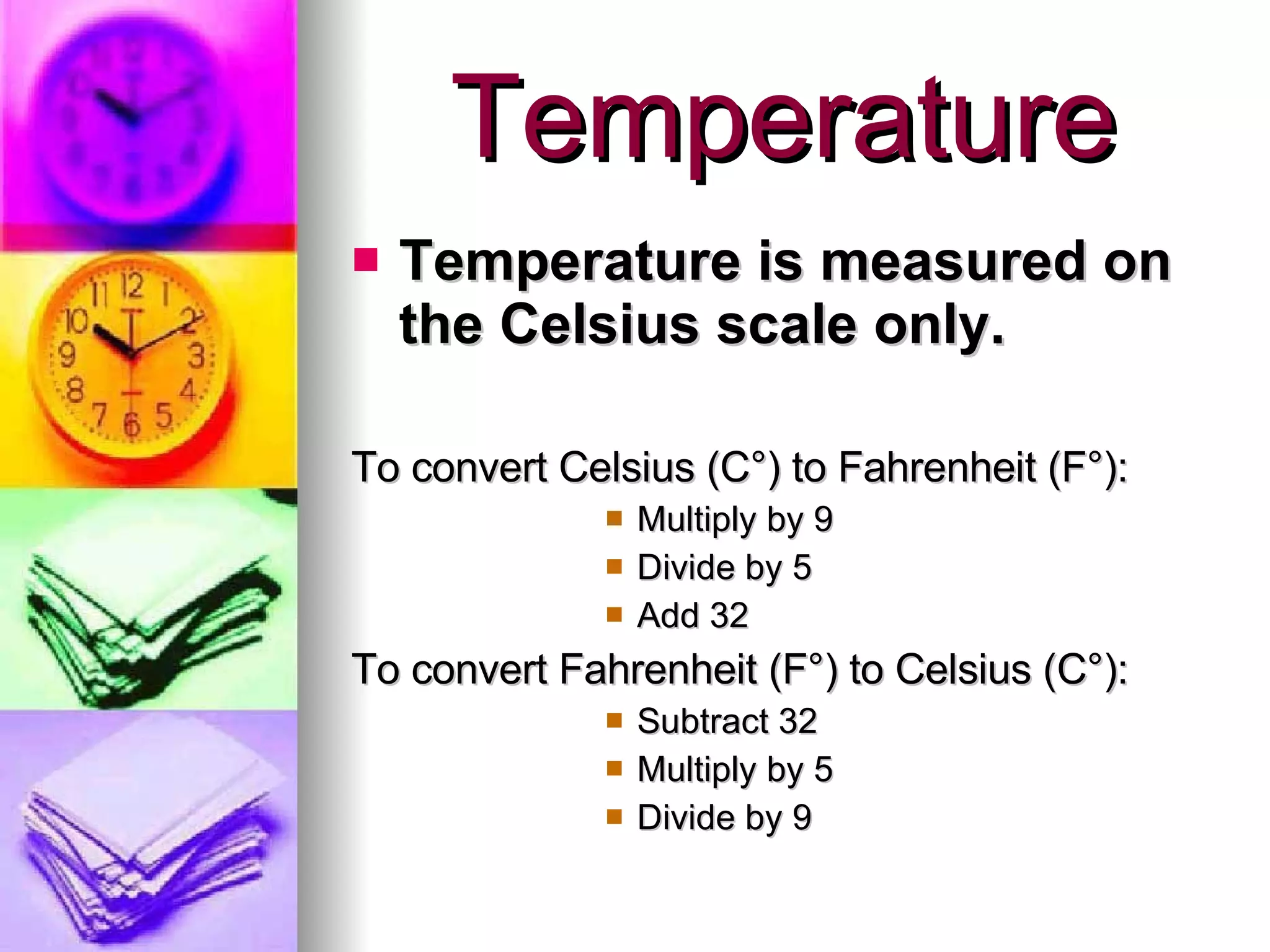 Temperature Temperature is measured on the Celsius scale only. To convert Celsius ( C°) to Fahrenheit  (F °): Multiply by 9 Divide by 5 Add 32  To convert Fahrenheit (F °) to Celsius (C°): Subtract 32 Multiply by 5 Divide by 9 