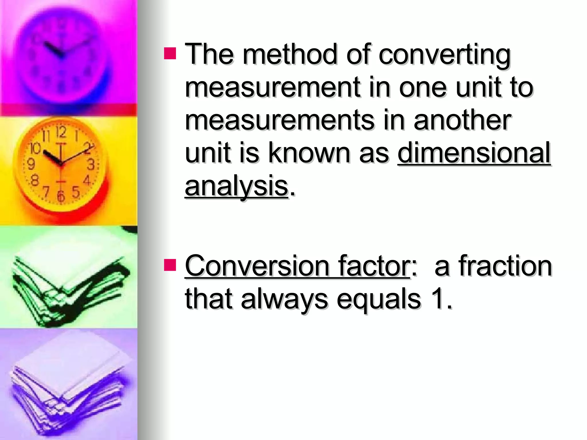The method of converting measurement in one unit to measurements in another unit is known as  dimensional analysis . Conversion factor :  a fraction that always equals 1. 