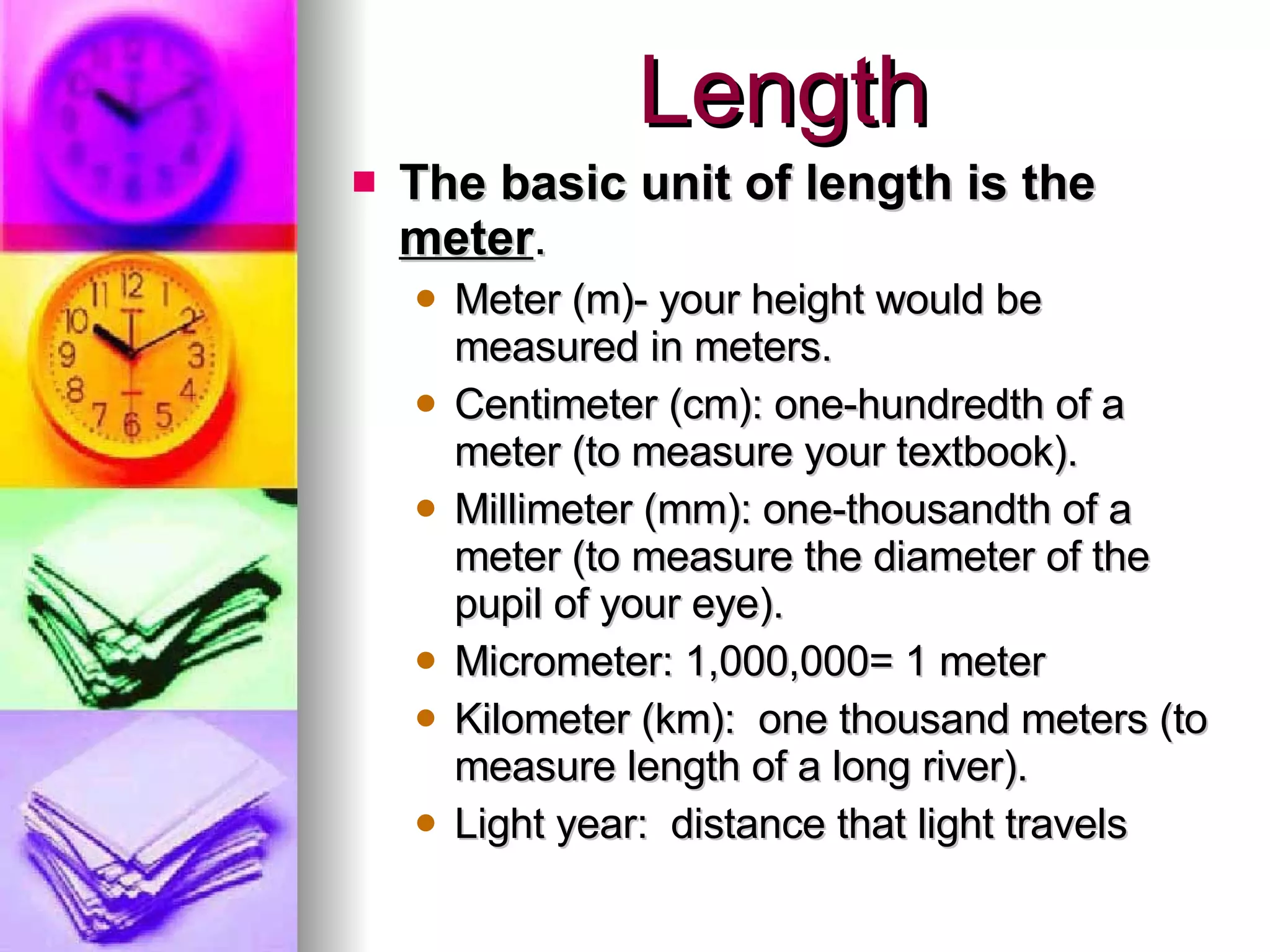 Length The basic unit of length is the  meter . Meter (m)- your height would be measured in meters.  Centimeter (cm): one-hundredth of a meter (to measure your textbook). Millimeter (mm): one-thousandth of a meter (to measure the diameter of the pupil of your eye). Micrometer: 1,000,000= 1 meter Kilometer (km):  one thousand meters (to measure length of a long river). Light year:  distance that light travels 