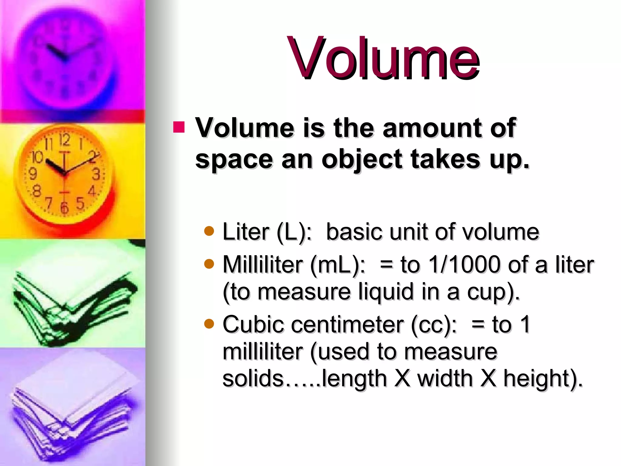 Volume Volume is the amount of space an object takes up. Liter (L):  basic unit of volume Milliliter (mL):  = to 1/1000 of a liter (to measure liquid in a cup). Cubic centimeter (cc):  = to 1 milliliter (used to measure solids…..length X width X height). 