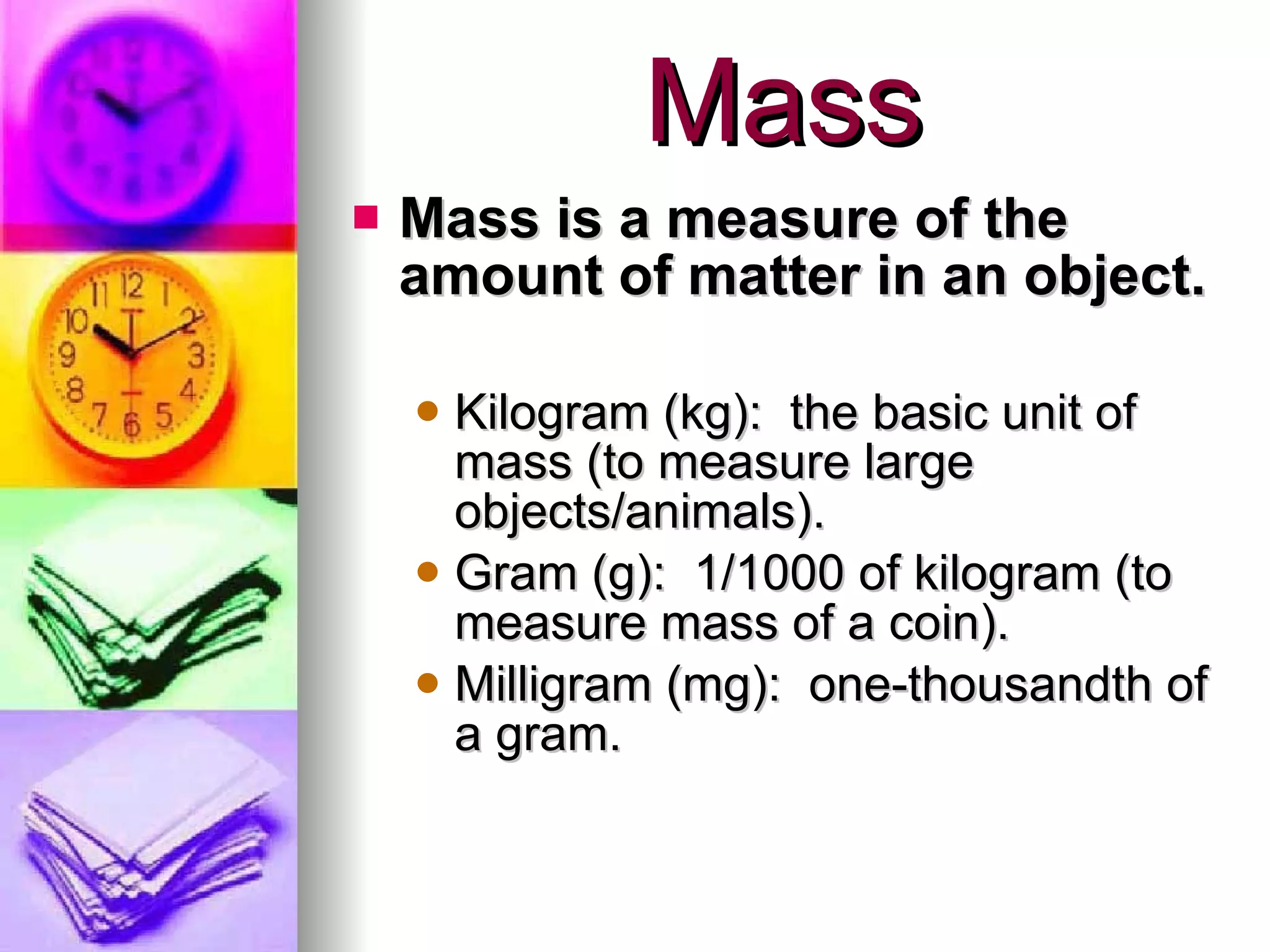 Mass Mass is a measure of the amount of matter in an object. Kilogram (kg):  the basic unit of mass (to measure large objects/animals). Gram (g):  1/1000 of kilogram (to measure mass of a coin). Milligram (mg):  one-thousandth of a gram. 