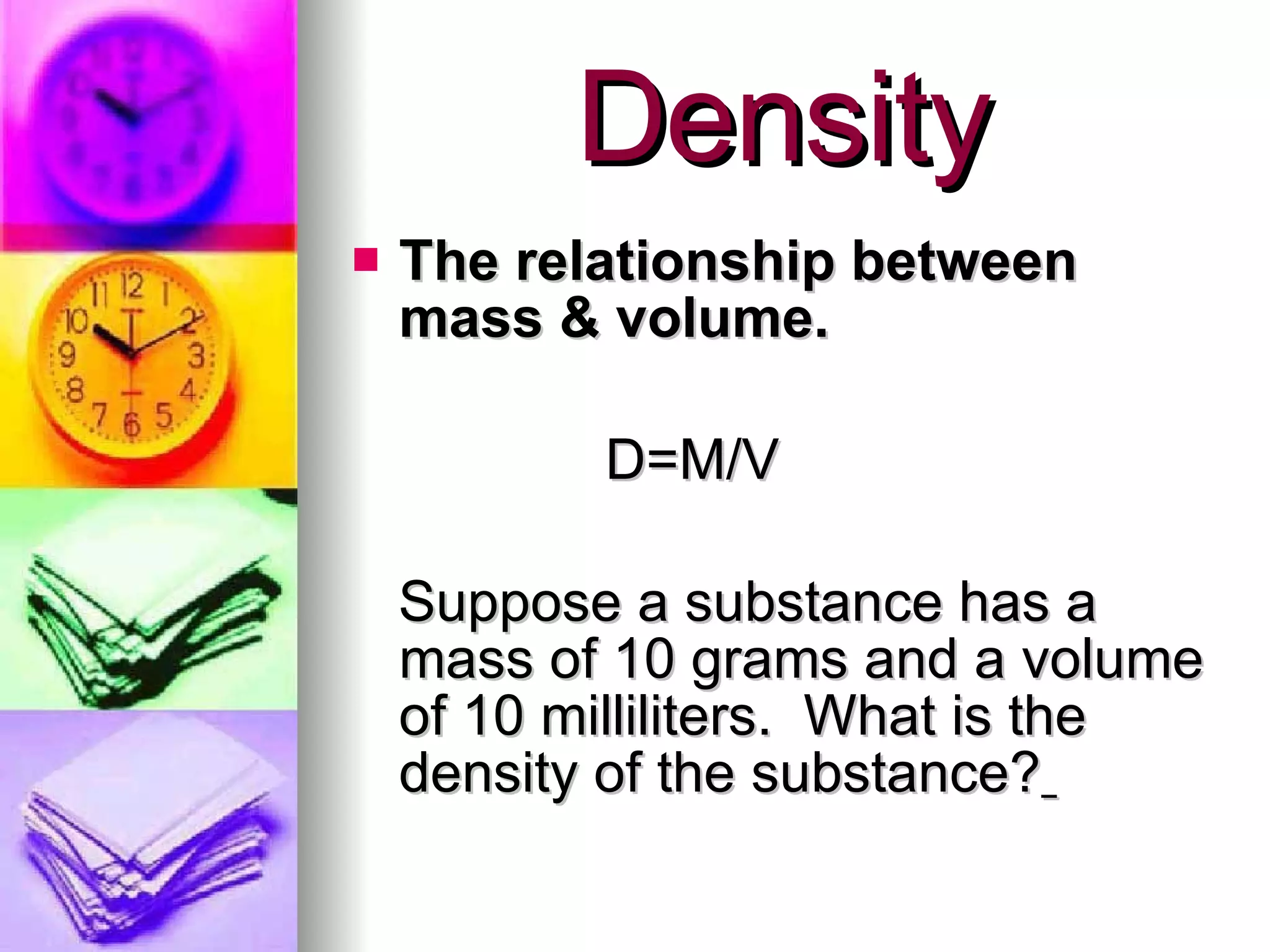 Density The relationship between mass & volume. D=M/V Suppose a substance has a mass of 10 grams and a volume of 10 milliliters.  What is the density of the substance?   